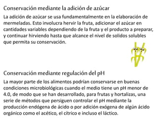Conservaciónmediante la adiciónde azúcar
La adición de azúcar se usa fundamentalmente en la elaboración de
mermeladas. Esto involucra hervir la fruta, adicionar el azúcar en
cantidades variables dependiendo de la fruta y el producto a preparar,
y continuar hirviendo hasta que alcance el nivel de solidos solubles
que permita su conservación.
Conservaciónmediante regulacióndel pH
La mayor parte de los alimentos podrían conservarse en buenas
condiciones microbiológicas cuando el medio tiene un pH menor de
4.0, de modo que se han desarrollado, para frutas y hortalizas, una
serie de métodos que persiguen controlar el pH mediante la
producción endógena de ácido o por adición exógena de algún ácido
orgánico como el acético, el cítrico e incluso el láctico.
 