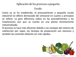Aplicacióndelos procesosa pequeña
Escala
Como ya se ha establecido, el procesamiento a pequeña escala
industrial no difiere demasiado del artesanal en cuanto a principios
se refiere. La gran diferencia radica en los procedimientos y las
instalaciones con que se cuenta en una planta mínimamente
industrializada.
El proceso se hace más eficiente debido a las ventajas del sistema de
calefacción por vapor, los tiempos de preparación son menores y
también los controles deberán ser más rápidos.
 