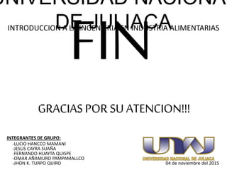 GRACIASPOR SU ATENCION!!!
UNIVERSIDAD NACIONAL
DE JULIACAINTRODUCCION A LA INGENIERIA EN INDUSTRIA ALIMENTARIAS
INTEGRANTES DE GRUPO:
-LUCIO HANCCO MAMANI
-JESUS CAYRA SUAÑA
-FERNANDO HUAYTA QUISPE
-OMAR AÑAMURO PAMPAMALLCO
-JHON K. TURPO QUIRO 04 de noviembre del 2015
 