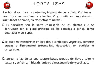 HORTALIZAS
Las hortalizas son una parte muy importante de la dieta. Casi todas
son ricas en caroteno y vitamina C y contienen importantes
cantidades de calcio, hierro y otros minerales.
Las hortalizas son la parte comestible de las plantas que se
consumen con el plato principal de las comidas o cenas, como
ensaladas o en sopas.
Se pueden transformar en bebidas o almidones vegetales, comerse
crudas o ligeramente procesadas, desecadas, en curtidos o
congeladas.
Aportan a las dietas sus características propias de flavor, color y
textura y sufren cambios durante su almacenamiento y cocinado.
 