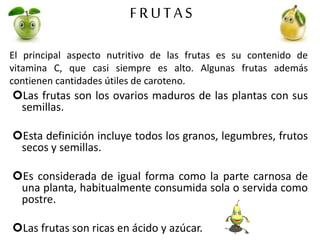 FRUTAS
El principal aspecto nutritivo de las frutas es su contenido de
vitamina C, que casi siempre es alto. Algunas frutas además
contienen cantidades útiles de caroteno.
Las frutas son los ovarios maduros de las plantas con sus
semillas.
Esta definición incluye todos los granos, legumbres, frutos
secos y semillas.
Es considerada de igual forma como la parte carnosa de
una planta, habitualmente consumida sola o servida como
postre.
Las frutas son ricas en ácido y azúcar.
 