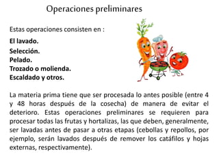 Estas operaciones consisten en :
El lavado.
Selección.
Pelado.
Trozado o molienda.
Escaldado y otros.
La materia prima tiene que ser procesada lo antes posible (entre 4
y 48 horas después de la cosecha) de manera de evitar el
deterioro. Estas operaciones preliminares se requieren para
procesar todas las frutas y hortalizas, las que deben, generalmente,
ser lavadas antes de pasar a otras etapas (cebollas y repollos, por
ejemplo, serán lavados después de remover los catáfilos y hojas
externas, respectivamente).
Operacionespreliminares
 