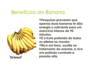 Benefícios da Banana
Pesquisas provaram que
apenas duas bananas te dão
energia o suficiente para um
exercício intenso de 90
minutos;
É a fruta preferida de todos
os atletas no mundo;
Rica em ferro, auxilia no
tratamento de anemia, e rica
em potássio combate a
pressão alta.
 