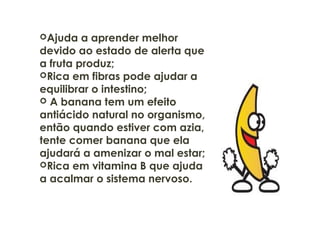 Ajuda a aprender melhor
devido ao estado de alerta que
a fruta produz;
Rica em fibras pode ajudar a
equilibrar o intestino;
 A banana tem um efeito
antiácido natural no organismo,
então quando estiver com azia,
tente comer banana que ela
ajudará a amenizar o mal estar;
Rica em vitamina B que ajuda
a acalmar o sistema nervoso.
 