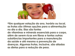 Em qualquer estação do ano, horário ou local,
as frutas são ótimas opções para a alimentação
no dia a dia. Elas são fontes
de vitaminas e minerais essenciais para o corpo,
além de serem ricas em fibras e tantas outras
substâncias importantes para a manutenção
da saúde e até mesmo a prevenção de
doenças. Algumas frutas, inclusive, são aliadas
as dietas para a redução de peso.
 