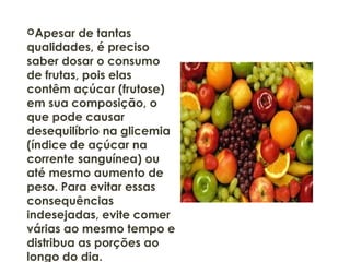 Apesar de tantas
qualidades, é preciso
saber dosar o consumo
de frutas, pois elas
contêm açúcar (frutose)
em sua composição, o
que pode causar
desequilíbrio na glicemia
(índice de açúcar na
corrente sanguínea) ou
até mesmo aumento de
peso. Para evitar essas
consequências
indesejadas, evite comer
várias ao mesmo tempo e
distribua as porções ao
longo do dia.
 
