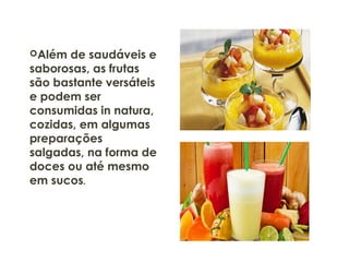Além de saudáveis e
saborosas, as frutas
são bastante versáteis
e podem ser
consumidas in natura,
cozidas, em algumas
preparações
salgadas, na forma de
doces ou até mesmo
em sucos.
 