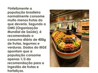 Infelizmente a
população brasileira
normalmente consome
muito menos frutas do
que deveria. Segundo a
OMS (Organização
Mundial de Saúde), é
recomendado o
consumo diário de 400g
de frutas, legumes e
verduras. Dados do IBGE
apontam que a
população consome
apenas 1/3 da
recomendação para a
ingestão de frutas e
hortaliças.
 