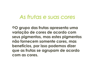As frutas e suas cores
O grupo das frutas apresenta uma
variação de cores de acordo com
seus pigmentos, mas estes pigmentos
não fornecem somente cores, mas
benefícios, por isso podemos dizer
que as frutas se agrupam de acordo
com as cores. 
 