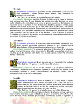 Graviola
          Propriedades Nutricionais: A graviola é rica em carboidratos e, por isso, boa
          fonte energética. Contém também cálcio, fósforo, ferro, vitaminas do
          complexo B e vitamina C .
          Valor Calórico: 100 gramas de graviola fornecem 60 calorias
      Propriedades Medicinais: Medicina Popular: O fruto verde é bastante indicado
para combater diarréias. O suco da polpa da graviola tem ação diurética e o chá é
muito utilizado pelos diabéticos para baixar a glicose sangüínea. Considerado um
importante aliado no combate de mais de doze tipos de câncer, como do pulmão, seios,
próstata, entre outros, a Graviola, que é uma fruta nativa da Amazônia, em estudos
feito em mais de vinte laboratórios, mostraram que o tratamento com a fruta previniu e
melhorou casos, com resultados melhores que o tratamento com quimioterapia. Desde
1996, o Instituto de Ciências de Saúde dos Estados Unidos, coleciona e estuda a
Graviola para o tratamento de câncer e os cientistas estão provando sua real eficiência
no combate de células cancerígenas.

     Jabuticaba
          Propriedades Nutricionais: É uma fruta rica em vitaminas do complexo B, mas
          possui também, em menor quantidade, vitamina C, ferro, cálcio e fósforo
          .Valor Calórico: 100 gramas de jabuticaba fornecem 44,9 calorias
     Propriedades Medicinais: Por apresentar vitaminas do Complexo B, a jabuticaba
ajuda a evitar problemas na pele e o reumatismo. É também essencial ao crescimento
e evita a queda dos cabelos. Além disso, suas cascas cozidas auxiliam no combate a
diarréia e disenteria.

     Kiwi
          Propriedades Nutricionais: É um alimento rico em vitamina C, E e potássio.
          Valor Calórico: 100 gramas de kiwi fornecem 67 calorias.

     Propriedades Medicinais: Por ser rico em vitamina C, o kiwi possui propriedade
santianêmica, antiescorbútica e digestiva. Também é estimulante do apetite e tem
propriedades laxantes. É usado tradicionalmente na medicina chinesa para o
tratamento do câncer de mama e estômago.

     Laranja
          Propriedades Nutricionais: Além da vitamina C e ácido fólico, a laranja
          possui minerais como cálcio, fósforo e potássio, que a fazem uma boa fruta
          para o consumo nos dias quentes pois, além de refrescante, repõe energias.
          Contém ainda fibras (pectina, encontrada na pele que envolve os gomos),
          flavonóides e óleo, que aumentam seu valor nutritivo.
          Valor Calórico: 100 gramas de laranja fornecem, em média, 45 calorias.
     Propriedades Medicinais: Por ser rica em vitamina C, a laranja torna o organismo
maisresistente às infecções, dá vitalidade às gengivas e conserva a mocidade, entre
outras funções. Possui também propriedades cicatrizantes, auxilia o organismo a
                                                                                    4
 