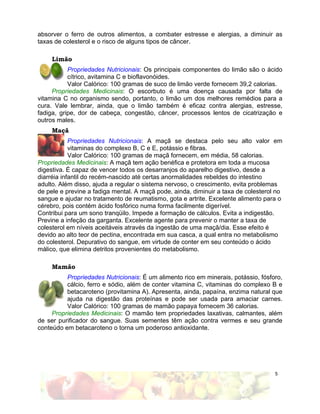 absorver o ferro de outros alimentos, a combater estresse e alergias, a diminuir as
taxas de colesterol e o risco de alguns tipos de câncer.

     Limão
           Propriedades Nutricionais: Os principais componentes do limão são o ácido
           cítrico, avitamina C e bioflavonóides.
           Valor Calórico: 100 gramas de suco de limão verde fornecem 39,2 calorias.
     Propriedades Medicinais: O escorbuto é uma doença causada por falta de
vitamina C no organismo sendo, portanto, o limão um dos melhores remédios para a
cura. Vale lembrar, ainda, que o limão também é eficaz contra alergias, estresse,
fadiga, gripe, dor de cabeça, congestão, câncer, processos lentos de cicatrização e
outros males.
     Maçã
            Propriedades Nutricionais: A maçã se destaca pelo seu alto valor em
            vitaminas do complexo B, C e E, potássio e fibras.
            Valor Calórico: 100 gramas de maçã fornecem, em média, 58 calorias.
Propriedades Medicinais: A maçã tem ação benéfica e protetora em toda a mucosa
digestiva. É capaz de vencer todos os desarranjos do aparelho digestivo, desde a
diarréia infantil do recém-nascido até certas anormalidades rebeldes do intestino
adulto. Além disso, ajuda a regular o sistema nervoso, o crescimento, evita problemas
de pele e previne a fadiga mental. A maçã pode, ainda, diminuir a taxa de colesterol no
sangue e ajudar no tratamento de reumatismo, gota e artrite. Excelente alimento para o
cérebro, pois contém ácido fosfórico numa forma facilmente digerível.
Contribui para um sono tranqüilo. Impede a formação de cálculos. Evita a indigestão.
Previne a infeção da garganta. Excelente agente para prevenir o manter a taxa de
colesterol em níveis aceitáveis através da ingestão de uma maçã/dia. Esse efeito é
devido ao alto teor de pectina, encontrada em sua casca, a qual entra no metabolismo
do colesterol. Depurativo do sangue, em virtude de conter em seu conteúdo o ácido
málico, que elimina detritos provenientes do metabolismo.

     Mamão
          Propriedades Nutricionais: É um alimento rico em minerais, potássio, fósforo,
          cálcio, ferro e sódio, além de conter vitamina C, vitaminas do complexo B e
          betacaroteno (provitamina A). Apresenta, ainda, papaína, enzima natural que
          ajuda na digestão das proteínas e pode ser usada para amaciar carnes.
          Valor Calórico: 100 gramas de mamão papaya fornecem 36 calorias.
     Propriedades Medicinais: O mamão tem propriedades laxativas, calmantes, além
de ser purificador do sangue. Suas sementes têm ação contra vermes e seu grande
conteúdo em betacaroteno o torna um poderoso antioxidante.




                                                                                    5
 