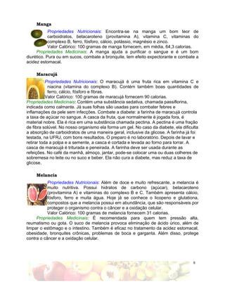 Manga
            Propriedades Nutricionais: Encontra-se na manga um bom teor de
            carboidratos, betacaroteno (provitamina A), vitamina C, vitaminas do
            complexo B, ferro, fósforo, cálcio, potássio, magnésio e zinco.
            Valor Calórico: 100 gramas de manga fornecem, em média, 64,3 calorias.
     Propriedades Medicinais: A manga ajuda a purificar o sangue e é um bom
diurético. Pura ou em sucos, combate a bronquite, tem efeito expectorante e combate a
acidez estomacal.

     Maracujá
           Propriedades Nutricionais: O maracujá é uma fruta rica em vitamina C e
            niacina (vitamina do complexo B). Contém também boas quantidades de
            ferro, cálcio, fósforo e fibras.
           Valor Calórico: 100 gramas de maracujá fornecem 90 calorias.
Propriedades Medicinais: Contém uma substância sedativa, chamada passiflorina,
indicada como calmante. Já suas folhas são usadas para combater febres e
inflamações da pele sem infecções. Combate a diabete: a farinha de maracujá controla
a taxa de açúcar no sangue. A casca da fruta, que normalmente é jogada fora, é
material nobre. Ela é rica em uma substância chamada pectina. A pectina é uma fração
de fibra solúvel. No nosso organismo ela forma um gel. No caso da diabete, ela dificulta
a absorção de carboidratos de uma maneira geral, inclusive da glicose. A farinha já foi
testada, na UFRJ, com bons resultados. O preparo é no laboratório. Depois de lavar e
retirar toda a polpa e a semente, a casca é cortada e levada ao forno para torrar. A
casca de maracujá é triturada e peneirada. A farinha deve ser usada durante as
refeições. No café da manhã, almoço, jantar, pode-se colocar uma ou duas colheres de
sobremesa no leite ou no suco e beber. Ela não cura a diabete, mas reduz a taxa de
glicose.

     Melancia
           Propriedades Nutricionais: Além de doce e muito refrescante, a melancia é
           muito nutritiva. Possui hidratos de carbono (açúcar), betacaroteno
           (provitamina A) e vitaminas do complexo B e C. Também apresenta cálcio,
           fósforo, ferro e muita água. Hoje já se conhece o licopeno e glutationa,
           compostos que a melancia possui em abundância, que são responsáveis por
           proteger o organismo contra o câncer e a oxidação celular.
           Valor Calórico: 100 gramas de melancia fornecem 31 calorias.
     Propriedades Medicinais: É recomendada para quem tem pressão alta,
reumatismo ou gota. O suco de melancia provoca eliminação de ácido úrico, além de
limpar o estômago e o intestino. Também é eficaz no tratamento da acidez estomacal,
obesidade, bronquites crônicas, problemas de boca e garganta. Além disso, protege
contra o câncer e a oxidação celular.




                                                                                     6
 