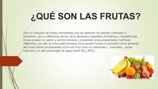 ¿QUÉ SON LAS FRUTAS?
Son un conjunto de frutos comestibles que se obtienen de plantas cultivadas o
silvestres, pero a diferencia de los otros alimentos vegetales (hortalizas y cereales) las
frutas poseen un sabor y aroma intensos y presentan unas propiedades nutritivas
diferentes, por ello la fruta suele tomarse como postre fresca o cocinada Como alimento
las frutas tienen propiedades como ser muy ricas en vitaminas y minerales , pocas
calorías y un alto porcentaje de agua (entre 80 y 95%).
 