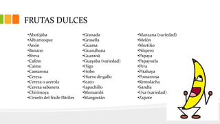 FRUTAS DULCES
•Abotijaba
•Alb aricoque
•Anón
•Banano
•Breva
•Cafeto
•Caimo
•Camarona
•Cereza
•Cereza o acerola
•Cereza sabanera
•Chirimoya
•Ciruelo del fraile Dátiles
•Granada
•Grosella
•Guama
•Guanábana
•Guaraná
•Guayaba (variedad)
•Higo
•Hobo
•Huevo de gallo
•Icaco
•Iapachillo
•Momambi
•Mangostán
•Manzana (variedad)
•Melón
•Mortiño
•Níspero
•Papaya
•Papayuela
•Pera
•Pitahaya
•Pomarrosa
•Remolacha
•Sandía
•Uva (variedad)
•Zapote
 
