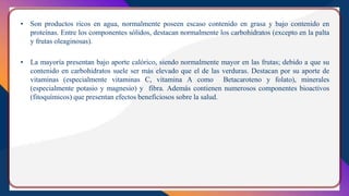 • Son productos ricos en agua, normalmente poseen escaso contenido en grasa y bajo contenido en
proteínas. Entre los componentes sólidos, destacan normalmente los carbohidratos (excepto en la palta
y frutas oleaginosas).
• La mayoría presentan bajo aporte calórico, siendo normalmente mayor en las frutas; debido a que su
contenido en carbohidratos suele ser más elevado que el de las verduras. Destacan por su aporte de
vitaminas (especialmente vitaminas C, vitamina A como Betacaroteno y folato), minerales
(especialmente potasio y magnesio) y fibra. Además contienen numerosos componentes bioactivos
(fitoquímicos) que presentan efectos beneficiosos sobre la salud.
 