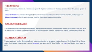 VITAMINAS
Como los carotenos, vitamina C, vitaminas del grupo B. Según el contenido en vitaminas podemos hacer dos grandes grupos de
frutas:
Ricas en vitamina C: contienen 50 mg/100. Entre estas frutas se encuentran los cítricos, también el melón, las fresas y el kiwi.
Ricas en vitamina A: Son ricas en carotenos, como los albaricoques, melocotón y ciruelas.
SALES MINERALES
Las sales minerales son siempre importantes pero sobre todo durante el crecimiento para la osificación. Son más ricas
en potasio son la banana y en menor medida las frutas de hueso como el albaricoque, cereza, ciruela, melocotón, etc.
VALOR CALÓRICO
El valor calórico vendrá determinado por su concentración en azúcares, oscilando entre 30-80 Kcal/100 g. Como
excepción tenemos frutas grasas como el aguacate que posee un 16 % de lípidos y el coco que llega a tener hasta un
60 %.
 