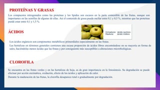 PROTEÍNAS Y GRASAS
Los compuestos nitrogenados como las proteínas y los lípidos son escasos en la parte comestible de las frutas, aunque son
importantes en las semillas de algunas de ellas. Así el contenido de grasa puede oscilar entre 0,1 y 0,5 %, mientras que las proteínas
puede estar entre 0,1 y 1,5 %.
ÁCIDOS
Se encuentra en las frutas verdes y en las hortalizas de hoja, es de gran importancia en la fotosíntesis. Su degradación se puede
efectuar por acción enzimática, oxidación, efecto de los ácidos y aplicación de calor.
Durante la maduración de las frutas, la clorofila desaparece total o gradualmente por degradación.
CLOROFILA
Los ácidos orgánicos son componentes metabólicos primordiales especialmente en las frutas.
Las hortalizas en términos generales contienen una escasa proporción de ácidos libres encontrándose en su mayoría en forma de
sales, haciéndolas menos ácidas que las frutas y por consiguiente más susceptibles a alteraciones rnicrobiológicas.
 
