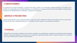 La mayoría de los colores anaranjado y amarillo de las frutas se debe a los carotenoides, siempre asociados en los tejidos con la
clorofila, los carotenoides por su carácter lipofílico no se solubilizan en el agua de cocción, por esto las pérdidas son bajas durante
los procesos de industrialización sin embargo, se afectan por la oxidación.
CAROTENOIDES
La fruta contiene ácidos y otras sustancias aromáticas que junto al gran contenido de agua de la fruta hace que ésta sea refrescante.
El sabor de cada fruta vendrá determinado por su contenido en ácidos, azúcares y otras sustancias aromáticas
AROMAS Y PIGMENTOS
Gran parte de las reacciones metabólicas de las frutas y hortalizas son catalizadas por compuestos de naturaleza proteica llamados
enzimas, tienen gran importancia en los procesos de maduración, igualmente pueden producir cambios marcados en los productos
por lo cual se deben inactivar durante el procesamiento.
ENZIMAS
 
