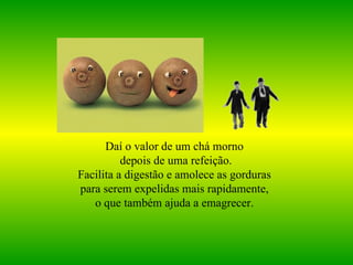Daí o valor de um chá morno  depois de uma refeição. Facilita a digestão e amolece as gorduras  para serem expelidas mais rapidamente,  o que também ajuda a emagrecer.   