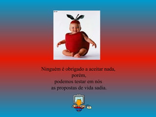 Ninguém é obrigado a aceitar nada,  porém, podemos testar em nós  as propostas de vida sadia. 