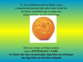 O único problema com as frutas é que:  a maioria das pessoas não sabe como comê-las  de forma a permitir que o corpo use,  Efetivamente, os seus nutrientes. Deve-se comer as frutas sempre  com o  ESTÔMAGO VAZIO .  As frutas não são, em princípio, digeridas no estômago:  são digeridas no intestino delgado. 