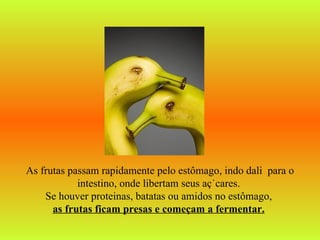 As frutas passam rapidamente pelo estômago, indo dali   para o intestino, onde libertam seus açúcares.  Se houver proteinas, batatas ou amidos no estômago,  as frutas ficam presas e começam a fermentar.   