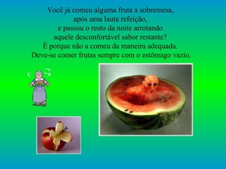 Você já comeu alguma fruta à sobremesa,  após uma lauta refeição,  e passou o resto da noite arrotando  aquele desconfortável sabor restante?  É porque não a comeu da maneira adequada.  Deve-se comer frutas sempre com o estômago vazio. 