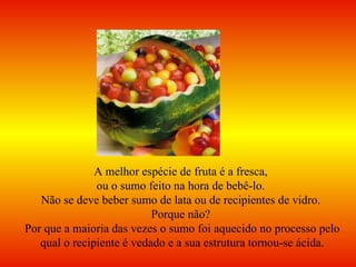 A melhor espécie de fruta é a fresca,  ou o sumo feito na hora de bebê-lo.  Não se deve beber sumo de lata ou de recipientes de vidro.  Porque não?  Por que a maioria das vezes o sumo foi aquecido no processo pelo qual o recipiente é vedado e a sua estrutura tornou-se ácida. 