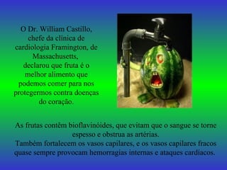 O Dr. William Castillo, chefe da clínica de cardiologia Framington, de Massachusetts,  declarou que fruta é o melhor alimento que podemos comer para nos protegermos contra doenças do coração. As frutas contêm bioflavinóides, que evitam que o sangue se torne espesso e obstrua as artérias. Também fortalecem os vasos capilares, e os vasos capilares fracos quase sempre provocam hemorragias internas e ataques cardíacos.   