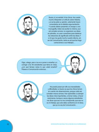 10 Movilización Nacional por la Mejora de los Aprendizajes
Bueno, sí, es verdad. A los chicos les cuesta
mucho interpretar un artículo sobre Historia,
y si se les pide su opinión, solamente hacen
comentarios sin la debida argumentación.
Y cuando deben presentar un ensayo o una
monografía, tratan de escribir lo mínimo; aun
así cometen errores: no organizan sus ideas
en párrafos, no usan conectores para destacar
las relaciones de significado entre las ideas.Y
a mí que me gusta mucho nuestro idioma, sin
ser de Comunicación, tanto es así que les hago
correcciones a sus trabajos…
No puedo pasar por alto sus necesidades
y dificultades. Lo bueno es que los chicos toman
en cuenta mis observaciones, porque cada vez
cometen menos errores. Han aprendido a subrayar
las ideas más importantes, a tomar notas, a hacer
resúmenes. Aunque a veces algunos estudiantes
me dicen que eso no me corresponde; que ese no
es mi trabajo; que solo debo centrarme en mi área;
que yo no soy de Comunicación…
Oiga, colega, pero si se va a poner a enseñar y a
corregir a los 40 estudiantes que tiene en clase,
¿con qué tiempo revisa lo que usted enseña?
Pásese a Comunicación entonces…
 
