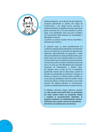 12 Movilización Nacional por la Mejora de los Aprendizajes
Señores profesores, como director de esta institución,
comparto plenamente la opinión del colega de
Comunicación y me alegra mucho escuchar al
profesordeHistoria,GeografíayEconomía,quientiene
plena conciencia de su rol como docente. En primer
lugar, si los estudiantes creen que solo el profesor
de Comunicación debe observar las necesidades y
dificultades en lectura
y escritura, es porque nosotros hemos transmitido y
reforzado esta creencia.
En segundo lugar, yo reviso periódicamente los
cuadernosytrabajosdelosestudiantes.Heobservado
que en sus tareas de Comunicación se esfuerzan por
responder adecuadamente las preguntas y, sobre
todo,porescribirbien.Esciertoquetienenerrores,pero
distan mucho de lo que ustedes señalan. En cambio,
cuando reviso lo que corresponde a las demás áreas,
encuentro que solo se revisan contenidos exactos del
área y se pasa por alto dificultades para responder
preguntas de interpretación u opinión crítica,
por ejemplo, ante un texto de CTA o Ciudadanía.
Igualmente, observo que en estas áreas, cuando se
les pide a los estudiantes que redacten un ensayo, un
informe, un reporte o un artículo social o científico, no
se les pide que planifiquen antes de escribir, mucho
menos que revisen y corrijan sus escritos, como si este
proceso solo debiera aplicarse en Comunicación,
cuando en realidad debe hacerse en todas las áreas.
En definitiva, estimados colegas, debemos entender
que este proceso permanente debe ser garantizado
por todos nosotros desde una perspectiva integral
y mediante el acompañamiento sistemático, la
regulación pertinente y la retroalimentación oportuna.
Finalmente, todos nosotros usamos las herramientas
de la lectura y la escritura para comunicarnos.
 