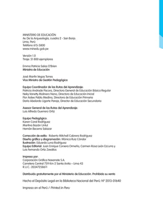 Ministerio de Educación
Av. De la Arqueología, cuadra 2 - San Borja.
Lima, Perú
Teléfono 615-5800
www.minedu.gob.pe
Versión 1.0
Tiraje: 51 800 ejemplares
Emma Patricia Salas O’Brien
Ministra de Educación
José Martín Vegas Torres
Vice Ministro de Gestión Pedagógica
Equipo Coordinador de las Rutas del Aprendizaje:
Patricia Andrade Pacora, Directora General de Educación Básica Regular
Neky Vanetty Molinero Nano, Directora de Educación Inicial
Flor Aidee Pablo Medina, Directora de Educación Primaria
Darío Abelardo Ugarte Pareja, Director de Educación Secundaria
Asesor General de las Rutas del Aprendizaje:
Luis Alfredo Guerrero Ortiz
Equipo Pedagógico:
Karen Coral Rodríguez
Martina Bazán Untul
Hernán Becerra Salazar
Corrección de estilo: Roberto Mitchell Cabrera Rodríguez
Diseño gráfico y diagramación: Mónica Ruiz Cóndor
Ilustración: Eduardo Luna Rodríguez
Equipo Editorial: Juan Enrique Corvera Ormeño, Carmen Rosa León Ezcurra y
Luis Fernando Ortiz Zevallos
Impreso por:
Corporación Gráfica Navarrete S.A.
Carretera Central 759 Km 2 Santa Anita – Lima 43
R.U.C.: 20347258611
Distribuido gratuitamente por el Ministerio de Educación. Prohibida su venta
Hecho el Depósito Legal en la Biblioteca Nacional del Perú: Nº 2013-01640
Impreso en el Perú / Printed in Peru
 