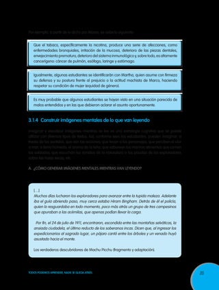 35TODOS PODEMOS APRENDER, NADIE SE QUEDA ATRÁS
Por ejemplo, a partir de lo dicho por Marco, se sabe lo siguiente:
Que el tabaco, específicamente la nicotina, produce una serie de afecciones, como
enfermedades bronquiales, irritación de la mucosa, deterioro de las piezas dentales,
envejecimiento prematuro, deterioro del sistema inmunológico y, sobre todo, es altamente
cancerígeno: cáncer de pulmón, esófago, laringe y estómago.
Igualmente, algunas estudiantes se identificarán con Martha, quien asume con firmeza
su defensa y su postura frente al prejuicio o la actitud machista de Marco, haciendo
respetar su condición de mujer (equidad de género).
Es muy probable que algunos estudiantes se hayan visto en una situación parecida de
malos entendidos y en las que debieron aclarar el asunto oportunamente.
3.1.4	 Construir imágenes mentales de lo que van leyendo
Imaginar y visualizar imágenes mientras se lee es una estrategia cognitiva que se puede
utilizar con diversos tipos de textos. Así, conforme leen los estudiantes, pueden imaginar, a
través de los sentidos, que ven las acciones; que tocan a los personajes; que perciben el olor
a mar, a tierra húmeda, el aroma de la leña; que saborean los mismos alimentos que comen
los soldados; que escuchan los sonidos de la naturaleza o las pisadas de los exploradores
sobre las hojas secas, etc.
A.	 ¿Cómo generar imágenes mentales mientras van leyendo?
[…]
Muchos días lucharon los exploradores para avanzar entre la tupida maleza. Adelante
iba el guía abriendo paso, muy cerca estaba Hiram Bingham. Detrás de él el policía,
quien lo resguardaba en todo momento, poco más atrás un grupo de tres campesinos
que apuraban a las acémilas, que apenas podían llevar la carga.
Por fin, el 24 de julio de 1911, encontraron, escondida entre las montañas selváticas, la
ansiada ciudadela, el último reducto de los soberanos incas. Dicen que, al ingresar los
expedicionarios al sagrado lugar, un pájaro cantó entre los árboles y un venado huyó
asustado hacia el monte.
Los verdaderos descubridores de Machu Picchu (fragmento y adaptación).
 