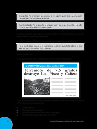 42 Movilización Nacional por la Mejora de los Aprendizajes
Es un policía. Por la forma en que se dirige al otro y por lo que le dice… y como están
cerca de una cinta amarilla de NO PASAR…
Es un investigador. Por su aspecto, su lenguaje rudo y por lo que pregunta… No cabe
duda, es un policía. Además, la cinta amarilla…
En efecto, el contexto está dado por la cinta amarilla, los demás elementos nos permiten
deducir el tema y el perfil de los personajes.
Entonces, la cinta amarilla, tal como se concluiría con los estudiantes, significa que:
No se puede pasar porque es el escenario de un crimen, que al otro lado de la cinta
yace un cuerpo o el cadáver de una víctima.
Veamos otro ejemplo:
En esta parte, pedimos a los estudiantes que lean y observen atentamente.
Luego, podemos plantear, a modo de ejemplo y en función de las capacidades e indicadores
de la matriz, las siguientes preguntas:
	 ¿Cuál es el título?
	 ¿Qué observas en la imagen?
	 ¿Qué relación encuentras entre el título y la imagen?
	 Además del título, ¿qué otra parte encuentras?
El Observador, jueves 16 de agosto de 2007
Terremoto de 7,5 grados
destruye Ica, Pisco y Cañete
Por Pedro Reyes.
 