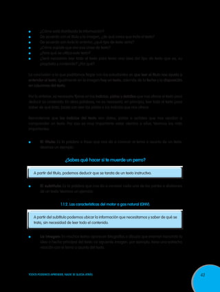 43TODOS PODEMOS APRENDER, NADIE SE QUEDA ATRÁS
	 ¿Cómo está distribuida la información?
	 De acuerdo con el título y la imagen, ¿de qué crees que trata el texto?
	 De acuerdo con todo lo anterior, ¿qué tipo de texto sería?
	 ¿Cómo supiste que era esa clase de texto?
	 ¿Para qué se utiliza este texto?
	 ¿Será necesario leer todo el texto para tener una idea del tipo de texto que es, su
propósito y contenido? ¿Por qué?
La conclusión a la que podríamos llegar con los estudiantes es que leer el título nos ayuda a
entender el texto. Igualmente en la imagen hay un texto, además de la fecha y la disposición
en columnas del texto.
Por lo anterior, es necesario fijarse en los indicios, pistas y detalles que nos ofrece el texto para
deducir su contenido. En otras palabras, no es necesario, en principio, leer todo el texto para
saber de qué trata, basta con leer las pistas o los indicios que nos ofrece.
Recordemos que los indicios del texto son datos, pistas o señales que nos ayudan a
comprender un texto. Por eso es muy importante estar atentos a ellos. Veamos los más
importantes:
	 El título: Es la palabra o frase que nos da a conocer el tema o asunto de un texto.
Veamos un ejemplo:
¿Sabes qué hacer si te muerde un perro?
A partir del título, podemos deducir que se tarata de un texto instructivo.
	 El subtítulo: Es la palabra que nos da a conocer cada una de las partes o divisiones
de un texto.Veamos un ejemplo:
1.1.2. Las características del motor a gas natural (GNV).
	
A partir del subtítulo podemos ubicar la información que necesitamos y saber de qué se
trata, sin necesidad de leer todo el contenido.
	 La imagen: En muchos textos aparecen fotografías o dibujos que intentan transmitir la
idea o hecho principal del texto. La siguiente imagen, por ejemplo, tiene una estrecha
relación con el tema o asunto del texto.
 