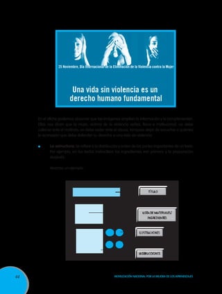 44 Movilización Nacional por la Mejora de los Aprendizajes
En el afiche podemos observar que las imágenes amplían la información y la complementan.
Ellas nos dicen que la mujer, víctima de la violencia verbal, física e institucional, no debe
callarse ante el maltrato, no debe ceder ante el abuso, tampoco dejar de escuchar a quienes
le aconsejan que debe defender su derecho a una vida sin violencia.
	 La estructura: Se refiere a la distribución y orden de las partes importantes de un texto.
Por ejemplo, en los textos instructivos los ingredientes van primero y la preparación
después.
	 Veamos un ejemplo:
 