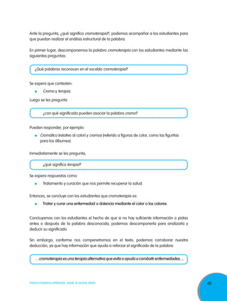 49TODOS PODEMOS APRENDER, NADIE SE QUEDA ATRÁS
Ante la pregunta, ¿qué significa cromoterapia?, podemos acompañar a los estudiantes para
que puedan realizar el análisis estructural de la palabra.
En primer lugar, descomponemos la palabra cromoterapia con los estudiantes mediante las
siguientes preguntas:
¿Qué palabras reconocen en el vocablo cromoterapia?
Se espera que contesten:
	 Cromo y terapia.
Luego se les pregunta
	 ¿con qué significado pueden asociar la palabra cromo?
Pueden responder, por ejemplo:
	 Cromático (relativo al color) y cromos (referido a figuras de color, como las figuritas
para los álbumes).
Inmediatamente se les pregunta,
	 ¿qué significa terapia?
Se espera respuestas como:
	 Tratamiento y curación que nos permite recuperar la salud.
Entonces, se concluye con los estudiantes que cromoterapia es:
	 Tratar y curar una enfermedad o dolencia mediante el color o los colores.
Concluyamos con los estudiantes el hecho de que si no hay suficiente información o pistas
antes o después de la palabra desconocida, podemos descomponerla para analizarla y
deducir su significado.
Sin embargo, conforme nos compenetremos en el texto, podemos corroborar nuestra
deducción, ya que hay información que ayuda a reforzar el significado de la palabra:
…cromoterapia es una terapia alternativa que evita o ayuda a combatir enfermedades…
 