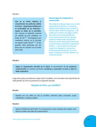 53TODOS PODEMOS APRENDER, NADIE SE QUEDA ATRÁS
Párrafo 3
Macrorregla de integración o
construcción
Para deducir la idea principal, que no está
expresada textualmente, es necesario
integrar datos textuales para construir la
idea principal. Podemos preguntar: ¿cuál
podría ser la oración que diga lo mismo
que todo lo que hemos identificado
en las demás oraciones? Por ejemplo,
podemos integrar datos del párrafo 1
(vehículos viejos); del párrafo 2 (partículas
contaminantes) y del párrafo 3 (partículas
sólidas […] de los vehículos). Entonces,
luego de la integración, construimos
la idea principal del párrafo: los carros
viejos contaminan el Centro Histórico con
emisiones tóxicas.
Solo en el Centro Histórico la
concentración de partículas sólidas
en el aire —fragmentos emitidos por
el combustible de los vehículos—
supera el doble de lo permitido.
Así, aunque el estándar nacional
de calidad de aire establece un
límite de 50 (microgramos por
centímetro cúbico), en el Cercado
se registró hasta 125,62 el año
pasado. Estas partículas son tan
finas que se mezclan con el polvo
de la calle.
Párrafo 4	
Según la Organización Mundial de la Salud, la acumulación de las partículas
contaminantes en nuestros pulmones contribuye a acrecentar el asma y daña el
tejido respiratorio.
Luego de la poda, procedamos a dejar solo lo resaltado, como las ideas más importantes de
cada párrafo, tal como se presenta en el siguiente ejemplo:
Respirar en Lima: ¿un sacrificio?
Párrafo 1
Respirar por sus calles es casi un sacrificio: vehículos viejos circulando, zonas
industriales y residuos sólidos.
Párrafo 2
Según la Defensoría del Pueblo: “En comparación a otras ciudades de la región, Lima
tiene los niveles más altos de contaminación.
 