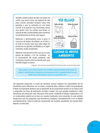 57TODOS PODEMOS APRENDER, NADIE SE QUEDA ATRÁS
También existen bolsas de tela con bases de
cartón, que sirven como una especie de caja
para cuando necesites comprar cosas más
pesadas o que no entrarían en una bolsa
normal. Si te parecen muy incómodas, tienes
una opción más: los carritos que tienen un
soporte de tela y hasta bolsillos para mantener
tus pertenencias en forma más segura.
Debemos ir disminuyendo, poco a poco, el
consumo de bolsas de plástico en el Perú y
en todo el mundo, para que estas dejen de
producirse en grandes cantidades y, en algún
momento, poder erradicarlas.
Mientras más personas vean que ya no usas
bolsas de plástico, a fin de contribuir en
la conservación del medio ambiente, más
conciencia crearás entre los demás para que
también hagan lo mismo.
Adaptación: http://elcomercio.pe/actualidad/1451112/noticia-listo-dejar-usar-daninas-bolsas-plastico
Varios países, como China Popular, han prohibido repartir gratuitamente bolsas de
plástico, mientras que en España se han propuesto reducir progresivamente su uso
hasta el año 2018, fecha en que ya no se podrán usar.
Las siguientes preguntas, a modo de ejemplos, buscan explorar las capacidades de los
estudiantes para interactuar con un texto y, mediante ellas, verificar si están comprendiendo
el texto. Es importante destacar que el desarrollo de la comprensión lectora no se reduce solo
a preguntas con fines de evaluación de lápiz y papel, sino que pueden ampliarse a otras
situaciones de interacción oral, discusión entre pares, mediante el trabajo colaborativo o en
un conversatorio abierto en el aula con nuestra mediación como docentes. En este sentido,
busquemos que las preguntas que formulemos indaguen, formativamente y con el debido
acompañamiento, sobre el nivel de comprensión de nuestros estudiantes de manera libre,
abierta y constructiva.
 