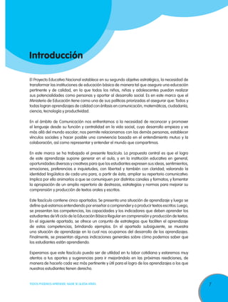 7TODOS PODEMOS APRENDER, NADIE SE QUEDA ATRÁS
El Proyecto Educativo Nacional establece en su segundo objetivo estratégico, la necesidad de
transformar las instituciones de educación básica de manera tal que asegure una educación
pertinente y de calidad, en la que todos los niños, niñas y adolescentes puedan realizar
sus potencialidades como personas y aportar al desarrollo social. Es en este marco que el
Ministerio de Educación tiene como una de sus políticas priorizadas el asegurar que: Todos y
todas logran aprendizajes de calidad con énfasis en comunicación, matemáticas, ciudadanía,
ciencia, tecnología y productividad.
En el ámbito de Comunicación nos enfrentamos a la necesidad de reconocer y promover
el lenguaje desde su función y centralidad en la vida social, cuyo desarrollo empieza y va
más allá del mundo escolar; nos permite relacionarnos con las demás personas, establecer
vínculos sociales y hacer posible una convivencia basada en el entendimiento mutuo y la
colaboración, así como representar y entender el mundo que compartimos.
En este marco se ha trabajado el presente fascículo. La propuesta central es que el logro
de este aprendizaje supone generar en el aula, y en la institución educativa en general,
oportunidades diversas y creativas para que los estudiantes expresen sus ideas, sentimientos,
emociones, preferencias e inquietudes, con libertad y también con claridad; valorando la
identidad lingüística de cada uno para, a partir de ésta, ampliar su repertorio comunicativo.
Implica por ello animarlos a que se comuniquen por distintos canales y formatos; y fomentar
la apropiación de un amplio repertorio de destrezas, estrategias y normas para mejorar su
comprensión y producción de textos orales y escritos.
Este fascículo contiene cinco apartados. Se presenta una situación de aprendizaje y luego se
define qué estamos entendiendo por enseñar a comprender y a producir textos escritos.Luego,
se presentan las competencias, las capacidades y los indicadores que deben aprender los
estudiantes deVII ciclo de la Educación Básica Regular en comprensión y producción de textos.
En el siguiente apartado, se ofrece un conjunto de estrategias que faciliten el aprendizaje
de estas competencias, brindando ejemplos. En el apartado subsiguiente, se muestra
una situación de aprendizaje en la cual nos ocupamos del desarrollo de los aprendizajes.
Finalmente, se presentan algunas indicaciones generales sobre cómo podemos saber que
los estudiantes están aprendiendo.
Esperamos que este fascículo pueda ser de utilidad en tu labor cotidiana y estaremos muy
atentos a tus aportes y sugerencias para ir mejorándolo en las próximas reediciones, de
manera de hacerlo cada vez más pertinente y útil para el logro de los aprendizajes a los que
nuestros estudiantes tienen derecho.
Introducción
 
