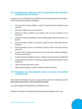 71TODOS PODEMOS APRENDER, NADIE SE QUEDA ATRÁS
3.2.6	 Estrategias para reflexionar sobre la organización del contenido o
las ideas (desarrollar el texto)
Se sugiere que estas estrategias sean planteadas en forma de preguntas para el estudiante.
Veamos las siguientes preguntas estratégicas:
	
	 Antes de escribir un texto, ¿clasificas u ordenas de alguna forma las palabras que vas
a escribir?
	 ¿Por qué las ordenas así y no de otra forma?
	 ¿Piensas las frases completas o las escribes como se te van ocurriendo en ese
momento?
	 ¿Ordenas las ideas y las palabras de forma distinta según el tipo de texto que vas a
escribir?
	 Cuando describes un objeto o una escena, ¿sigues el orden: arriba-abajo; derecha-
izquierda?
	 Cuando describes un suceso, ¿lo ordenas en el tiempo según la secuencia principio,
medio y fin?
	 Cuando escribes un texto para conversar con otro sobre algo, ¿señalas el problema,
las razones y la solución?
	 Cuando comparas dos objetos o sucesos, ¿señalas lo que es igual y lo que es diferente?
	 Cuando redactas una noticia o un reportaje, ¿distingues lo más importante de lo menos
importante?
	 ¿Sabes qué partes debe tener tu texto?
	 ¿Sigues alguna regla que te ayude a recordar las partes de tu texto?
3.2.7	Estrategias de autorregulación durante el proceso de escritura
(metacognición)
Para ampliar la información y los pasos a seguir, podemos recurrir a la Unidad 2, pág. 67 del
Manual para el Docente de 4.° año de Educación Secundaria.
A)	 ¿Cómo generamos estrategias de autorregulación?
Podemos acompañar a los estudiantes mediante preguntas estratégicas, tales como:
 