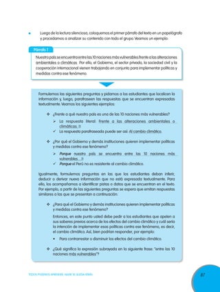 87TODOS PODEMOS APRENDER, NADIE SE QUEDA ATRÁS
	 Luego de la lectura silenciosa, coloquemos el primer párrafo del texto en un papelógrafo
y procedamos a analizar su contenido con todo el grupo.Veamos un ejemplo:
Párrafo 1
Nuestropaísseencuentraentrelas10nacionesmásvulnerablesfrentealasalteraciones
ambientales o climáticas Por ello, el Gobierno, el sector privado, la sociedad civil y la
cooperación internacional vienen trabajando en conjunto para implementar políticas y
medidas contra ese fenómeno.
Formulemos las siguientes preguntas y pidamos a los estudiantes que localicen la
información y, luego, parafraseen las respuestas que se encuentran expresadas
textualmente.Veamos los siguientes ejemplos:
	 ¿Frente a qué nuestro país es una de las 10 naciones más vulnerables?
	 La respuesta literal: Frente a las alteraciones ambientales o
climáticas. ❶
	 La respuesta parafraseada puede ser así: Al cambio climático.
	 ¿Por qué el Gobierno y demás instituciones quieren implementar políticas
y medidas contra ese fenómeno?
	Porque nuestro país se encuentra entre las 10 naciones más
vulnerables…❷
	Porque el Perú no es resistente al cambio climático.
Igualmente, formulemos preguntas en las que los estudiantes deban inferir,
deducir o derivar nueva información que no está expresada textualmente. Para
ello, los acompañamos a identificar pistas o datos que se encuentran en el texto.
Por ejemplo, a partir de las siguientes preguntas se espera que emitan respuestas
similares a las que se presentan a continuación:
	 ¿Para qué el Gobierno y demás instituciones quieren implementar políticas
y medidas contra ese fenómeno?
Entonces, en este punto usted debe pedir a los estudiantes que apelen a
sus saberes previos acerca de los efectos del cambio climático y cuál sería
la intención de implementar esas políticas contra ese fenómeno, es decir,
el cambio climático. Así, bien podrían responder, por ejemplo:
•	 Para contrarrestar o disminuir los efectos del cambio climático.
	 ¿Qué significa la expresión subrayada en la siguiente frase: “entre las 10
naciones más vulnerables”?
 