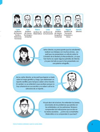 9TODOS PODEMOS APRENDER, NADIE SE QUEDA ATRÁS
Ever
(profesor
de Ciencia,
Tecnología y
Ambiente)
Carla
(profesora
de Persona,
Familia y
Relaciones
Humanas)
Marco
(profesor de
Matemática)
Luisa
(profesora de
Comunicación)
Oscar
(profesor
de Historia,
Geografía y
Economía)
Miguel
(profesor de
Formación
Ciudadana y
Cívica)
Ramón
(director)
Señor director, es preocupante que los estudiantes
realicen sus trabajos con muchos errores... Les
pedí que me presentaran un artículo sobre la
Comisión de la Verdad y la Reconciliación, y lo que
han hecho es copiar algunos párrafos de Internet,
y lo peor de todo es que lo han presentado con
una pésima ortografía…
Así es, señor director, yo les pedí que leyeran un texto
sobre el mapa genético y, luego, que elaborasen un
reporte científico pero tampoco saben cómo hacerlo.
En verdad, no se entiende lo que escriben porque no
hay coherencia en sus escritos y no saben cuál es la
estructura de un reporte…
Ni qué decir de la lectura. No entienden los breves
enunciados de los problemas que planteo en
las actividades y en los exámenes.Tampoco
comprenden las indicaciones que se dan en
los textos escolares… ¿Cómo voy a enseñarles
Matemática si no comprenden lo que leen?
 
