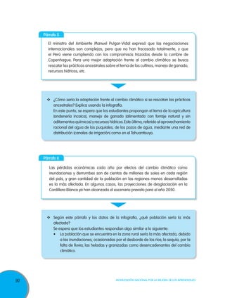 90 Movilización Nacional por la Mejora de los Aprendizajes
Párrafo 6
Las pérdidas económicas cada año por efectos del cambio climático como
inundaciones y derrumbes son de cientos de millones de soles en cada región
del país, y gran cantidad de la población en las regiones menos desarrolladas
es la más afectada. En algunos casos, las proyecciones de desglaciación en la
Cordillera Blanca ya han alcanzado el escenario previsto para el año 2050.
	 Según este párrafo y los datos de la infografía, ¿qué población sería la más
afectada?
Se espera que los estudiantes respondan algo similar a lo siguiente:
•	 La población que se encuentra en la zona rural sería la más afectada, debido
a las inundaciones, ocasionadas por el desborde de los ríos; la sequía, por la
falta de lluvia; las heladas y granizadas como desencadenantes del cambio
climático.
Párrafo 5
El ministro del Ambiente Manuel Pulgar-Vidal expresó que las negociaciones
internacionales son complejas, pero que no han fracasado totalmente, y que
el Perú viene cumpliendo con los compromisos trazados desde la cumbre de
Copenhague. Para una mejor adaptación frente al cambio climático se busca
rescatar las prácticas ancestrales sobre el tema de los cultivos, manejo de ganado,
recursos hídricos, etc.
	 ¿Cómo sería la adaptación frente al cambio climático si se rescatan las prácticas
ancestrales? Explica usando la infografía.
En este punto, se espera que los estudiantes propongan el tema de la agricultura
(andenería incaica), manejo de ganado (alimentado con forraje natural y sin
aditamentos químicos) y recursos hídricos.Este último, referido al aprovechamiento
racional del agua de los puquiales, de los pozos de agua, mediante una red de
distribución (canales de irrigación) como en el Tahuantisuyo.
 