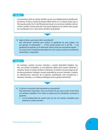 91TODOS PODEMOS APRENDER, NADIE SE QUEDA ATRÁS
Párrafo 7
Párrafo 8
Los escenarios sobre el cambio climático ya son una realidad para la planificación
económica. El Banco Central de Reserva (BCR) afirmó en un estudio propio que el
Perú puede perder 23,4 % del PBI potencial anual si no se toman medidas contra el
cambio climático. Buena parte del crecimiento logrado en los últimos años puede
ser neutralizado con un solo evento climático de gravedad.
Sin embargo, nuestros recursos naturales y nuestra diversidad biológica nos
dan una ventaja competitiva, la cual debemos utilizar para nuestro desarrollo y
mantener frente al cambio climático. Finalmente, el ministro mencionó algunas de
las áreas prioritarias a trabajar: manejo sostenible de recursos naturales y mejoras
en infraestructura, reducción de la pobreza, planificación ante emergencias y
desastres naturales, y un enfoque estratégico para la gestión del territorio.
	 Según el texto, ¿qué quiere decir neutralizado?
Hay información suficiente para deducir el significado de esta palabra. Así,
por ejemplo, el antecedente “… el Perú puede perder 23,4 % del PBI…”, cuyo
significado se explicita con la afirmación “Buena parte del crecimiento logrado…”.
Enconsecuencia,lologradopuededejardecrecer,esdecir,puedeserneutralizado,
desactivado o suspendido.
	 ¿Cuál es la conclusión más importante en este párrafo?
Hay información importante, como es el hecho de que, pese a todo, el Perú tiene
una ventaja competitiva. Por lo tanto, se espera que los estudiantes concluyan lo
siguiente:
•	 La rica biodiversidad de nuestro país nos da una ventaja competitiva para
enfrentar el cambio climático.
 