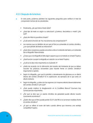 92 Movilización Nacional por la Mejora de los Aprendizajes
4.2.3	Después de la lectura
	 En esta parte, podemos plantear las siguientes preguntas para verificar el nivel de
comprensión lectora de los estudiantes:
•	 Finalmente, ¿de qué trata el texto leído?
•	 ¿Qué tipo de texto es según su estructura? ¿Continuo, discontinuo o mixto? ¿Por
qué?
•	 ¿Qué otro título le pondrías al texto?
•	 ¿Cuál sería la función de “los mecanismos de compensación”?
•	 Las razones que se detallan de por qué el Perú es vulnerable al cambio climático,
¿con qué párrafo del texto se relacionan?
•	 ¿Qué otras conexiones puedes encontrar entre el contenido del texto y el contenido
de la infografía? Menciónalas.
•	 ¿Crees que a la infografía le falta algún aspecto que sí es tratado en el texto? Explica.
•	 ¿Qué función cumple la infografía en relación con el texto? Explica.
•	 ¿Cuál es la idea más importante en el párrafo 3?
•	 ¿Estás de acuerdo con la afirmación del ministro del Ambiente de que se deben
rescatar las prácticas ancestrales para hacerle frente al cambio climático?
Argumenta tu opinión.
•	 Según la infografía, ¿por qué la pérdida o derretimiento de glaciares es un efecto
directo del cambio climático? En tu explicación, da ejemplos de lo que sería un
efecto indirecto.
•	 Según la infografía, ¿cuáles son las regiones con mayores efectos desencadenantes
del cambio climático? ¿Por qué?
•	 ¿Qué puede implicar la desglaciación en la Cordillera Blanca? Enumera tres
consecuencias importantes.
•	 ¿Por qué se dice que un evento climático de gravedad puede afectar nuestro
crecimiento económico?
•	 ¿Quién dice que el Perú puede perder 23,4 % del PBI si no se toman medidas frente
al cambio climático?
•	 ¿A qué se refiere el autor del texto cuando afirma que tenemos una ventaja
competitiva? Explica.
 