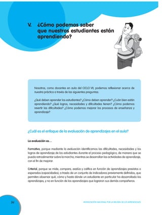 94 Movilización Nacional por la Mejora de los Aprendizajes
Nosotros, como docentes en aula del CICLO VII, podemos reflexionar acerca de
nuestra práctica a través de las siguientes preguntas:
¿Qué deben aprender los estudiantes? ¿Cómo deben aprender? ¿Cuán bien están
aprendiendo? ¿Qué logros, necesidades y dificultades tienen? ¿Cómo podemos
revertir las dificultades? ¿Cómo podemos mejorar los procesos de enseñanza y
aprendizaje?
V.	 ¿Cómo podemos saber
	 que nuestros estudiantes están
	aprendiendo?
¿Cuál es el enfoque de la evaluación de aprendizajes en el aula?
La evaluación es…
Formativa, porque mediante la evaluación identificamos las dificultades, necesidades y los
logros de aprendizaje de los estudiantes durante el proceso pedagógico, de manera que se
pueda retroalimentar sobre la marcha, mientras se desarrollan las actividades de aprendizaje,
con el fin de mejorar.
Criterial, porque se mide, compara, evalúa y califica en función de aprendizajes previstos o
esperados (capacidades), a través de un conjunto de indicadores previamente definidos, que
permiten observar qué, cómo y hasta dónde un estudiante en particular ha desarrollado los
aprendizajes, y no en función de los aprendizajes que lograron sus demás compañeros.
 