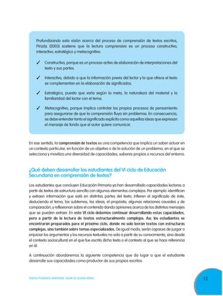 13TODOS PODEMOS APRENDER, NADIE SE QUEDA ATRÁS
Profundizando esta visión acerca del proceso de comprensión de textos escritos,
Pinzás (2003) sostiene que la lectura comprensiva es un proceso constructivo,
interactivo, estratégico y metacognitivo.
3	Constructivo, porque es un proceso activo de elaboración de interpretaciones del
texto y sus partes.
3	Interactivo, debido a que la información previa del lector y la que ofrece el texto
se complementan en la elaboración de significados.
3	 Estratégico, puesto que varía según la meta, la naturaleza del material y la
familiaridad del lector con el tema.
3	Metacognitivo, porque implica controlar los propios procesos de pensamiento
para asegurarse de que la comprensión fluya sin problemas. En consecuencia,
se debe entender tanto el significado explícito como aquellas ideas que expresan
el mensaje de fondo que el autor quiere comunicar.
En ese sentido, la comprensión de textos es una competencia que implica un saber actuar en
un contexto particular, en función de un objetivo o de la solución de un problema, en el que se
selecciona y moviliza una diversidad de capacidades, saberes propios o recursos del entorno.
¿Qué deben desarrollar los estudiantes del VI ciclo de Educación
Secundaria en comprensión de textos?
Los estudiantes que concluyen Educación Primaria ya han desarrollado capacidades lectoras a
partir de textos de estructura sencilla con algunos elementos complejos. Por ejemplo: identifican
y extraen información que está en distintas partes del texto; infieren el significado de éste,
deduciendo el tema, los subtemas, las ideas, el propósito, algunas relaciones causales y de
comparación, y reflexionan sobre el contenido dando opiniones acerca de los distintos mensajes
que se pueden extraer. En este VI ciclo debemos continuar desarrollando estas capacidades,
pero a partir de la lectura de textos estructuralmente complejos. Así, los estudiantes se
encontrarán preparados para el próximo ciclo, donde no solo leerán textos con estructuras
complejas, sino también sobre temas especializados. De igual modo, serán capaces de juzgar o
enjuiciar los argumentos y los recursos textuales no solo a partir de su conocimiento, sino desde
el contexto sociocultural en el que fue escrito dicho texto o el contexto al que se hace referencia
en él.
A continuación abordaremos la siguiente competencia que da lugar a que el estudiante
desarrolle sus capacidades como productor de sus propios escritos.
 
