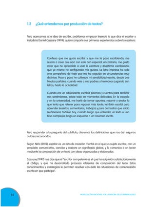 14 Movilización Nacional por la Mejora de los Aprendizajes
1.2	 ¿Qué entendemos por producción de textos?
Para acercarnos a la idea de escribir, podríamos empezar leyendo lo que dice el escritor y
tratadista Daniel Cassany (1999), quien comparte sus primeras experiencias sobre la escritura:
Para responder a la pregunta del subtítulo, citaremos las definiciones que nos dan algunos
autores reconocidos.
Según Niño (2012), escribir es un acto de creación mental en el que un sujeto escritor, con un
propósito comunicativo, concibe y elabora un significado global, y lo comunica a un lector
mediante la composición de un texto con ideas organizadas y elaboradas.
Cassany (1997) nos dice que el “escritor competente es el que ha adquirido satisfactoriamente
el código, y que ha desarrollado procesos eficientes de composición del texto. Estos
conocimientos y estrategias le permiten resolver con éxito las situaciones de comunicación
escrita en que participa”.
Confieso que me gusta escribir y que me la paso escribiendo, me
resisto a creer que nací con este don especial. Al contrario, me gusta
creer que he aprendido a usar la escritura y divertirme escribiendo;
que yo mismo he configurado mis gustos. La letra impresa ha sido
una compañera de viaje que me ha seguido en circunstancias muy
distintas. Poco a poco he cultivado mi sensibilidad escrita, desde que
llevaba pañales, cuando veía a mis padres y hermanos jugando con
letras, hasta la actualidad.
Cuando era un adolescente escribía poemas y cuentos para analizar
mis sentimientos, sobre todo en momentos delicados. En la escuela
y en la universidad, me harté de tomar apuntes, resumir y anotar lo
que tenía que retener para repasar más tarde; también escribí para
aprender (reseñas, comentarios, trabajos) y para demostrar que sabía
(exámenes). Todavía hoy, cuando tengo que entender un texto o una
tesis complejos, hago un esquema o un resumen escrito.
 