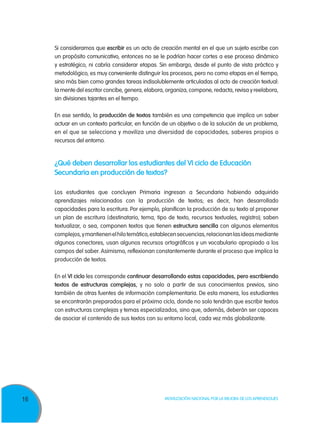 16 Movilización Nacional por la Mejora de los Aprendizajes
Si consideramos que escribir es un acto de creación mental en el que un sujeto escribe con
un propósito comunicativo, entonces no se le podrían hacer cortes a ese proceso dinámico
y estratégico, ni cabría considerar etapas. Sin embargo, desde el punto de vista práctico y
metodológico, es muy conveniente distinguir los procesos, pero no como etapas en el tiempo,
sino más bien como grandes tareas indisolublemente articuladas al acto de creación textual:
la mente del escritor concibe, genera, elabora, organiza, compone, redacta, revisa y reelabora,
sin divisiones tajantes en el tiempo.
En ese sentido, la producción de textos también es una competencia que implica un saber
actuar en un contexto particular, en función de un objetivo o de la solución de un problema,
en el que se selecciona y moviliza una diversidad de capacidades, saberes propios o
recursos del entorno.
¿Qué deben desarrollar los estudiantes del VI ciclo de Educación
Secundaria en producción de textos?
Los estudiantes que concluyen Primaria ingresan a Secundaria habiendo adquirido
aprendizajes relacionados con la producción de textos; es decir, han desarrollado
capacidades para la escritura. Por ejemplo, planifican la producción de su texto al proponer
un plan de escritura (destinatario, tema, tipo de texto, recursos textuales, registro); saben
textualizar, o sea, componen textos que tienen estructura sencilla con algunos elementos
complejos,ymantienenelhilotemático,establecensecuencias,relacionanlasideasmediante
algunos conectores, usan algunos recursos ortográficos y un vocabulario apropiado a los
campos del saber. Asimismo, reflexionan constantemente durante el proceso que implica la
producción de textos.
En el VI ciclo les corresponde continuar desarrollando estas capacidades, pero escribiendo
textos de estructuras complejas, y no solo a partir de sus conocimientos previos, sino
también de otras fuentes de información complementaria. De esta manera, los estudiantes
se encontrarán preparados para el próximo ciclo, donde no solo tendrán que escribir textos
con estructuras complejas y temas especializados, sino que, además, deberán ser capaces
de asociar el contenido de sus textos con su entorno local, cada vez más globalizante.
 